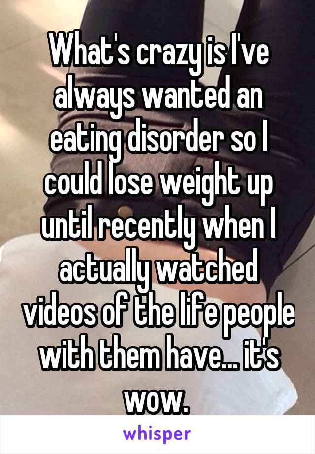 What's crazy is I've always wanted an eating disorder so I could lose weight up until recently when I actually watched videos of the life people with them have... it's wow. 