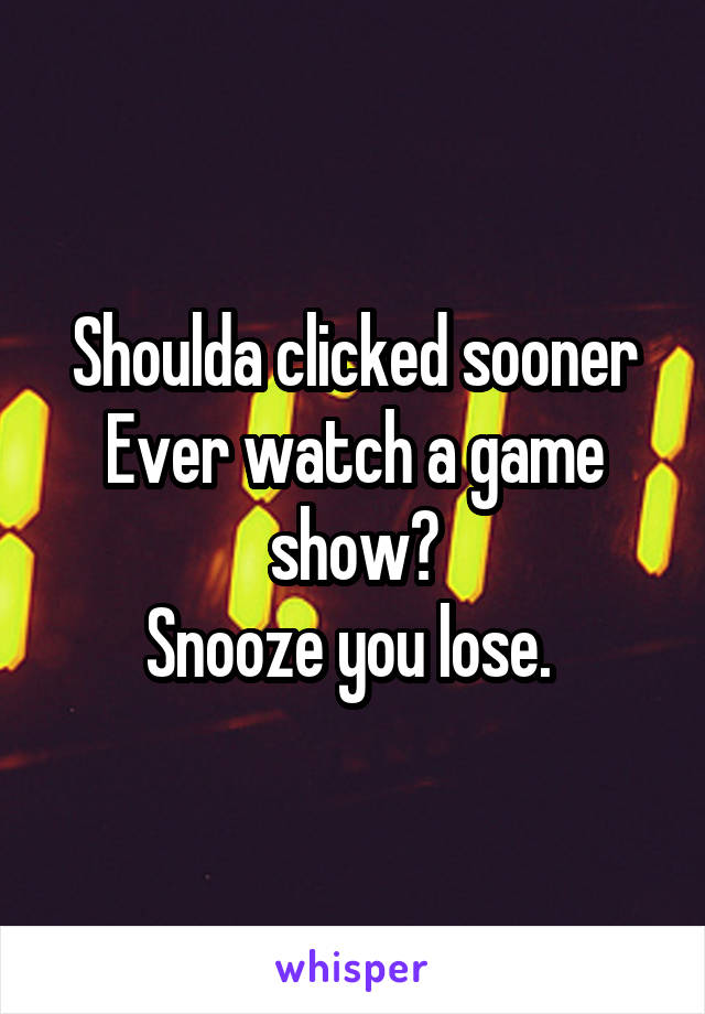 Shoulda clicked sooner
Ever watch a game show?
Snooze you lose. 