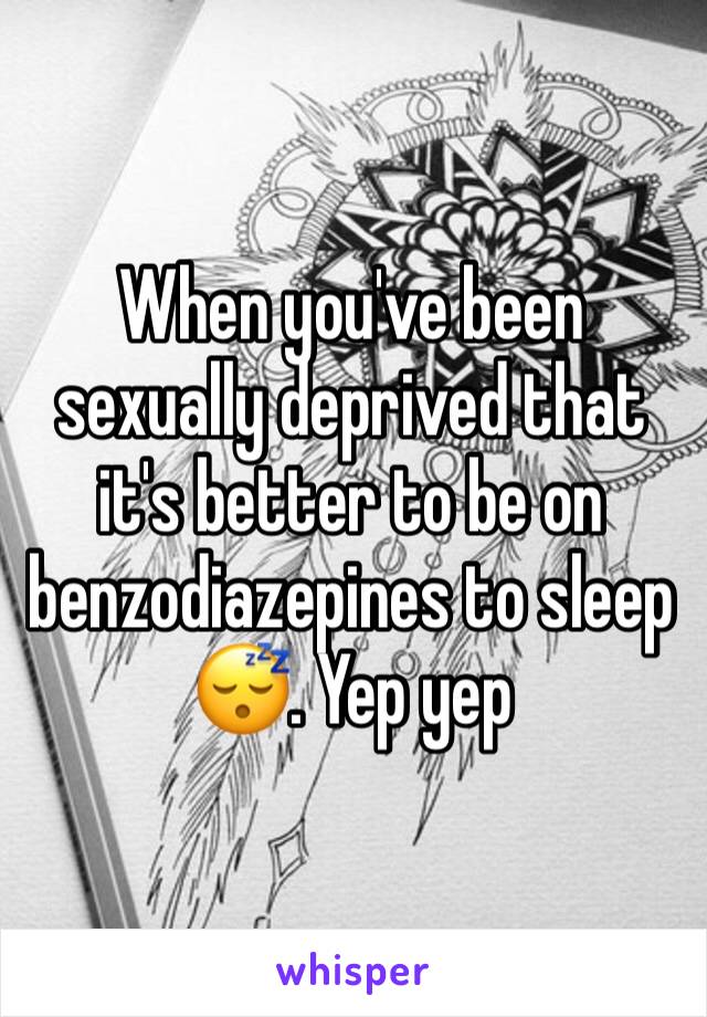 When you've been sexually deprived that it's better to be on benzodiazepines to sleep 😴. Yep yep 