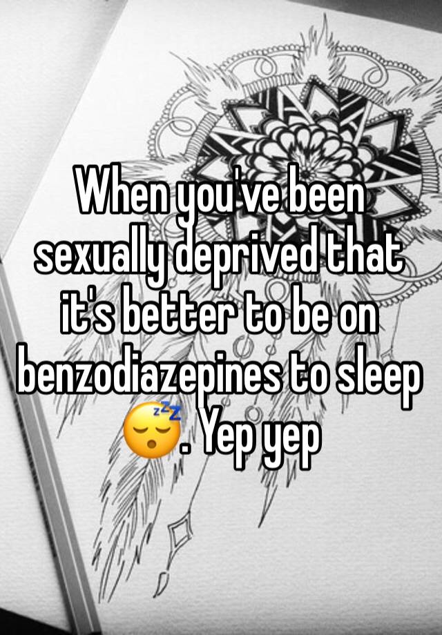 When you've been sexually deprived that it's better to be on benzodiazepines to sleep 😴. Yep yep 