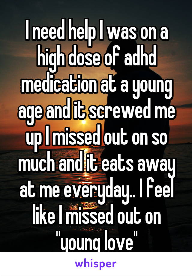 I need help I was on a high dose of adhd medication at a young age and it screwed me up I missed out on so much and it eats away at me everyday.. I feel like I missed out on "young love"