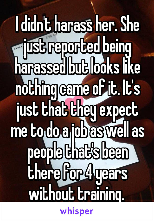 I didn't harass her. She just reported being harassed but looks like nothing came of it. It's just that they expect me to do a job as well as people that's been there for 4 years without training. 