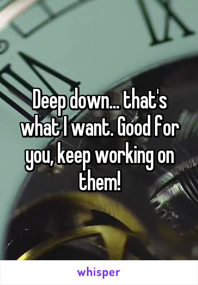 Deep down... that's what I want. Good for you, keep working on them!