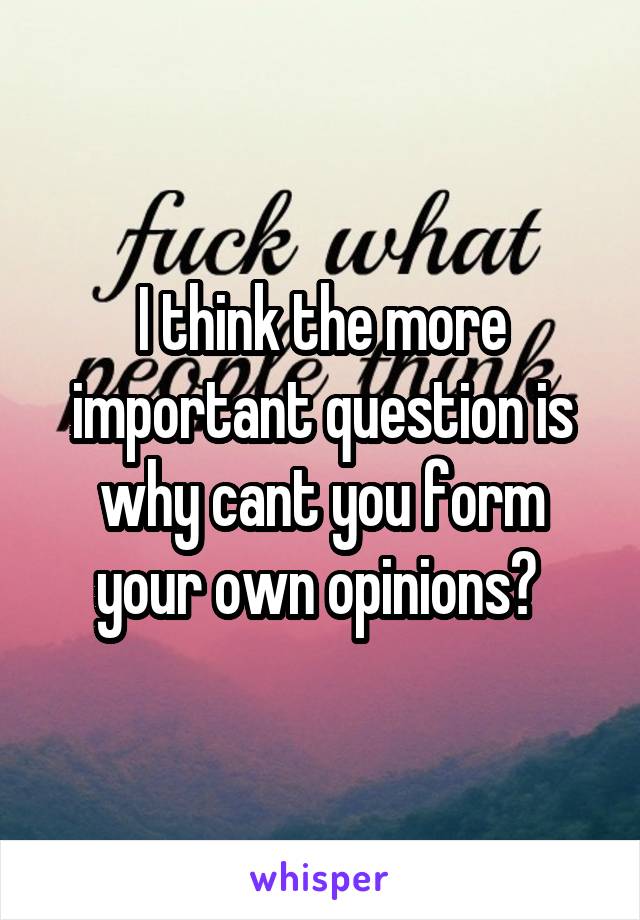I think the more important question is why cant you form your own opinions? 