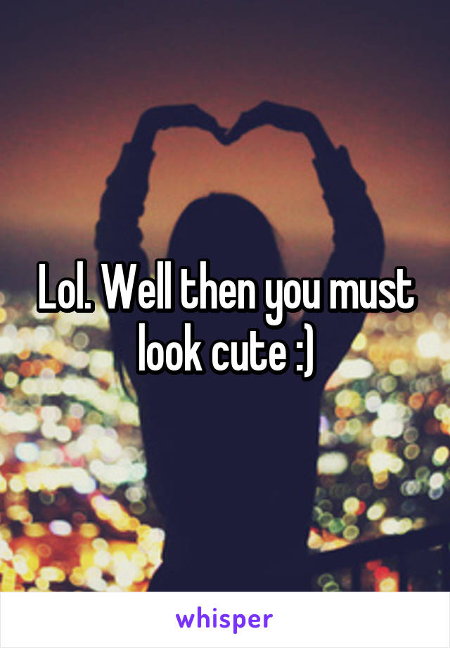 Lol. Well then you must look cute :)