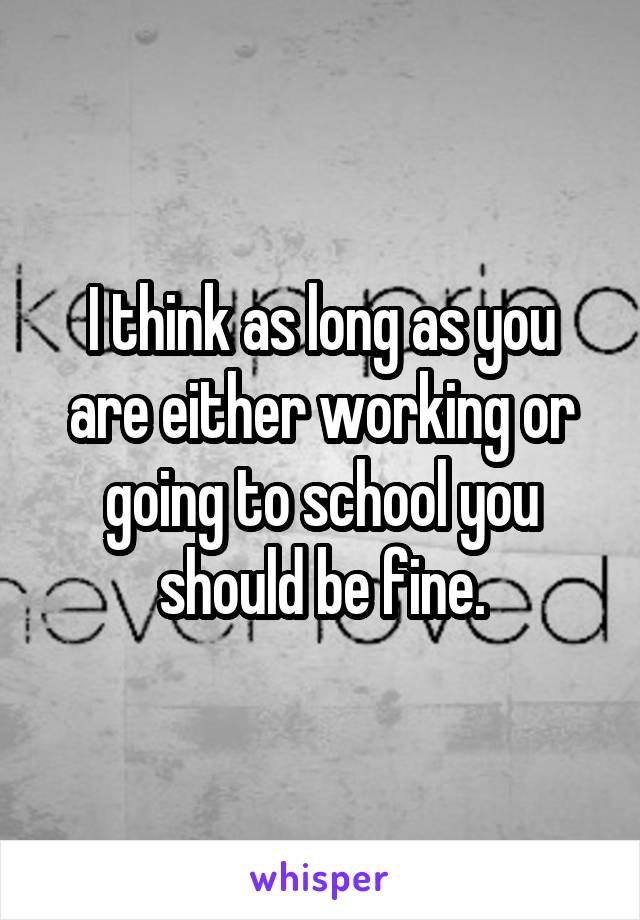 I think as long as you are either working or going to school you should be fine.