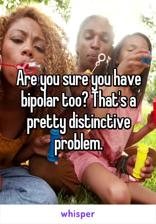 Are you sure you have bipolar too? That's a pretty distinctive problem.