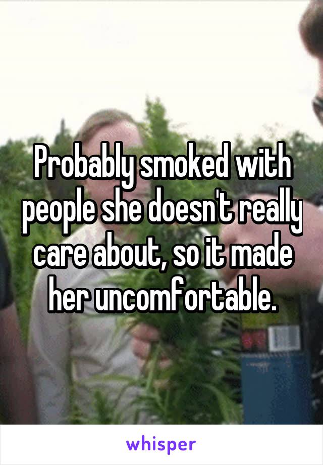 Probably smoked with people she doesn't really care about, so it made her uncomfortable.