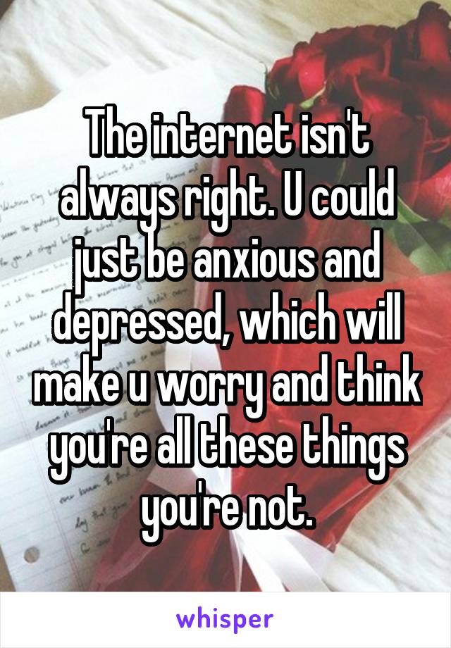 The internet isn't always right. U could just be anxious and depressed, which will make u worry and think you're all these things you're not.