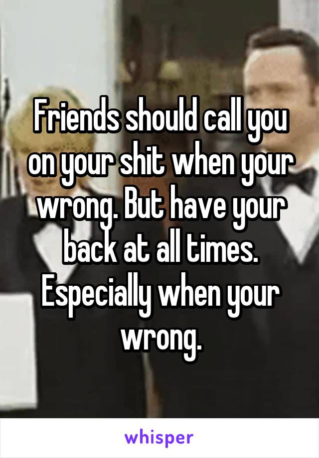 Friends should call you on your shit when your wrong. But have your back at all times. Especially when your wrong.