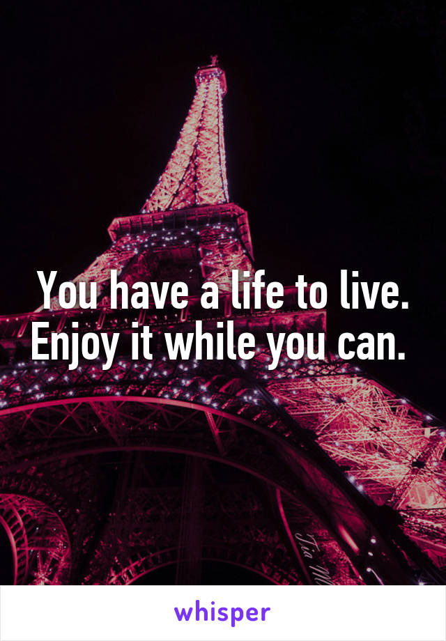 You have a life to live. Enjoy it while you can. 