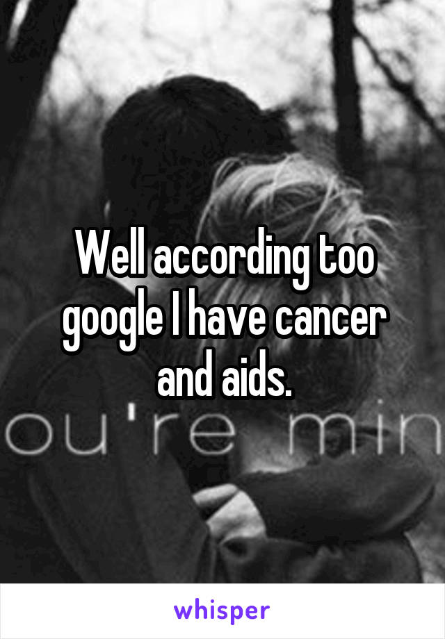 Well according too google I have cancer and aids.
