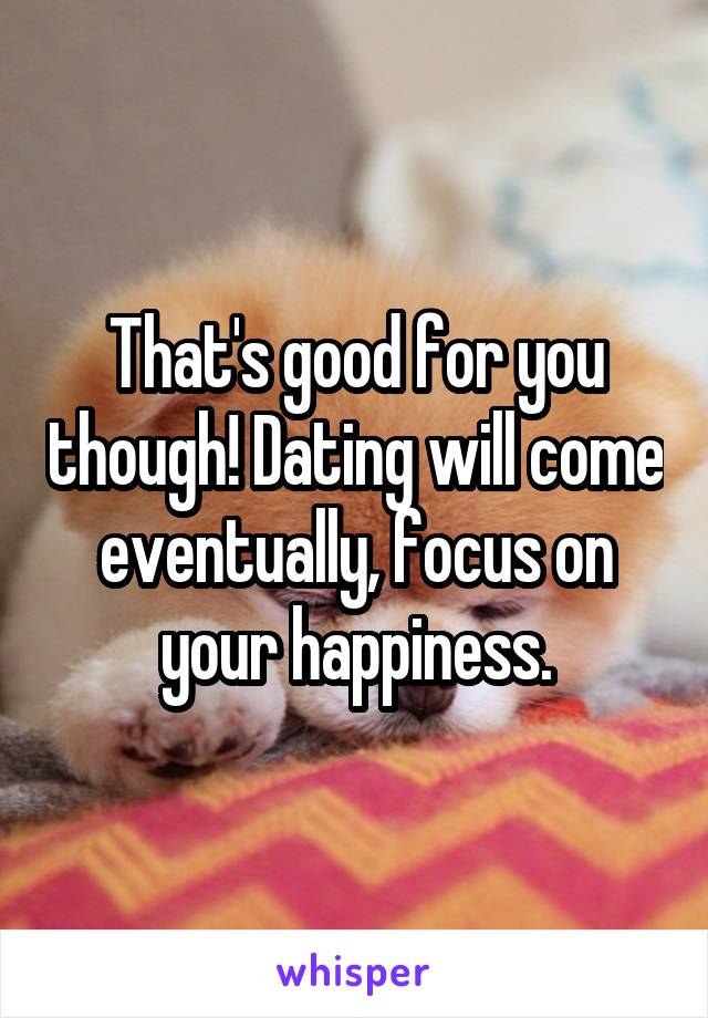 That's good for you though! Dating will come eventually, focus on your happiness.