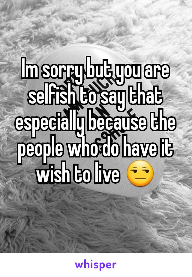 Im sorry but you are selfish to say that especially because the people who do have it wish to live 😒