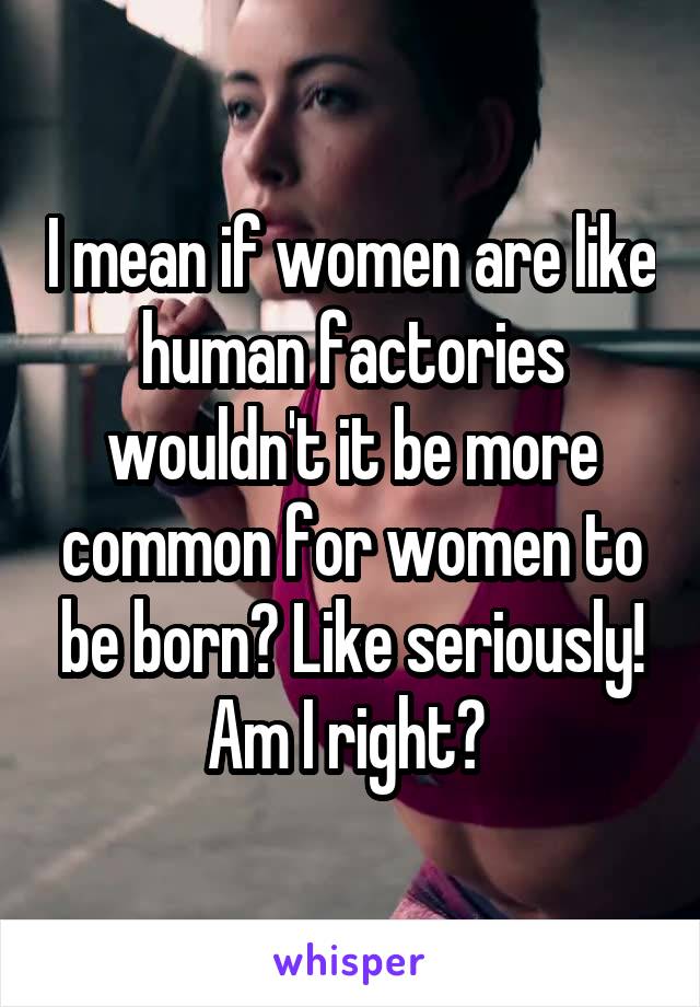 I mean if women are like human factories wouldn't it be more common for women to be born? Like seriously! Am I right? 