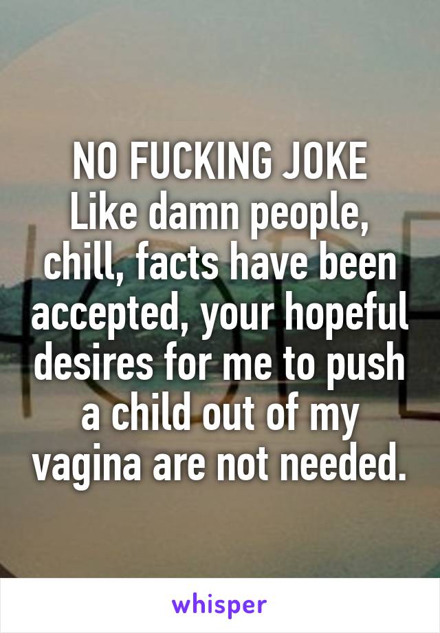 NO FUCKING JOKE
Like damn people, chill, facts have been accepted, your hopeful desires for me to push a child out of my vagina are not needed.