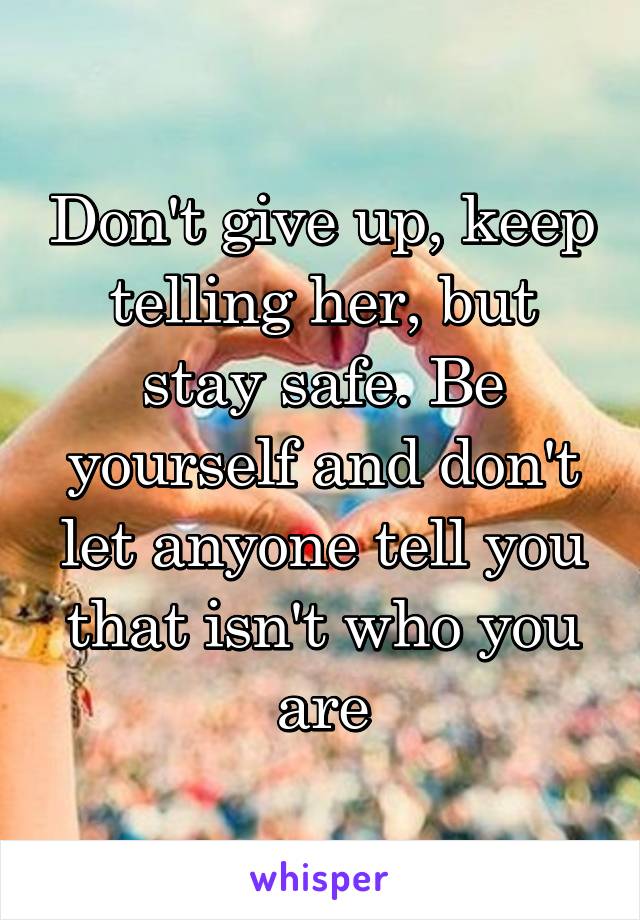 Don't give up, keep telling her, but stay safe. Be yourself and don't let anyone tell you that isn't who you are