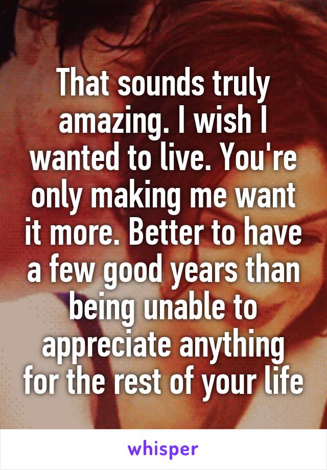 That sounds truly amazing. I wish I wanted to live. You're only making me want it more. Better to have a few good years than being unable to appreciate anything for the rest of your life