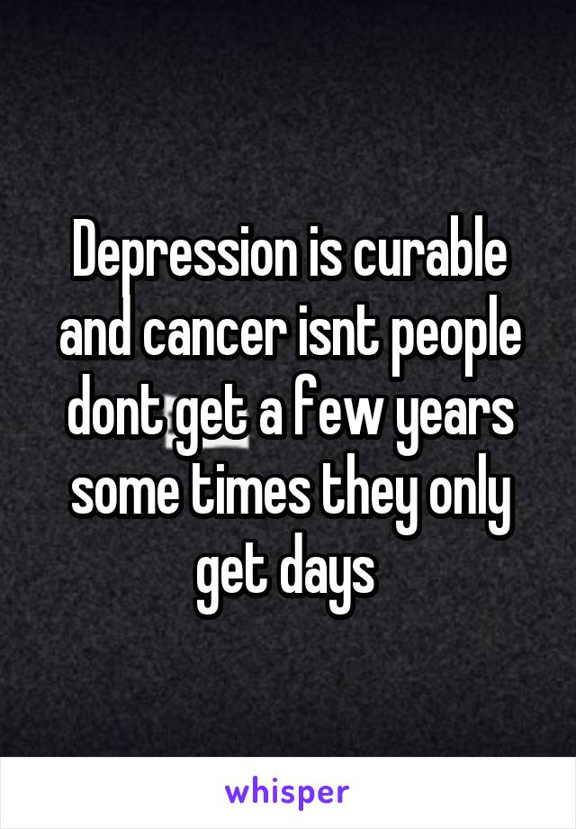 Depression is curable and cancer isnt people dont get a few years some times they only get days 