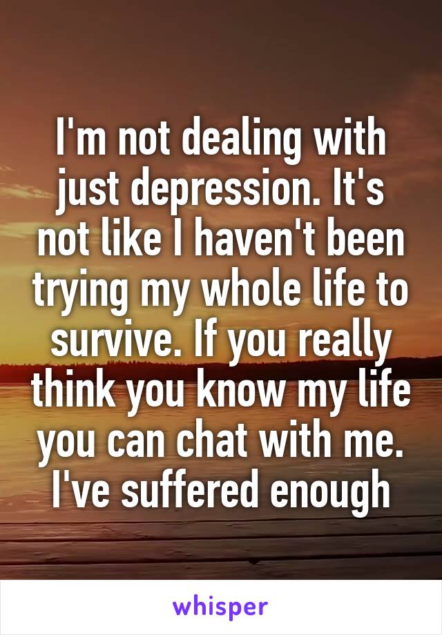 I'm not dealing with just depression. It's not like I haven't been trying my whole life to survive. If you really think you know my life you can chat with me. I've suffered enough