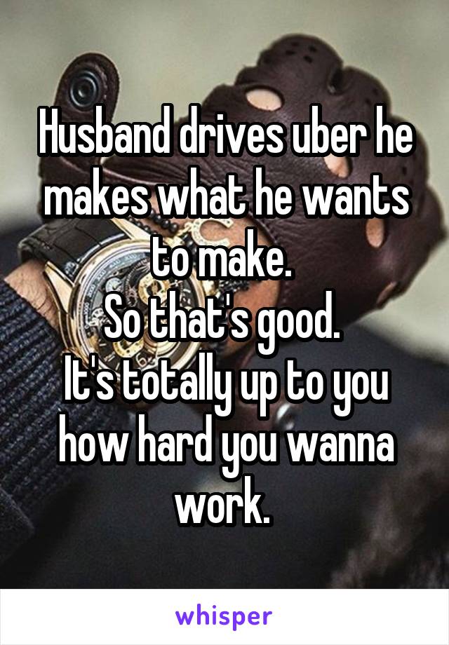 Husband drives uber he makes what he wants to make. 
So that's good. 
It's totally up to you how hard you wanna work. 