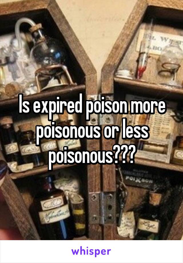Is expired poison more poisonous or less poisonous???