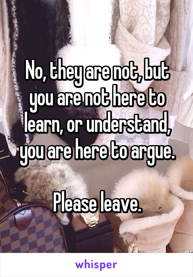 No, they are not, but you are not here to learn, or understand, you are here to argue.

Please leave.