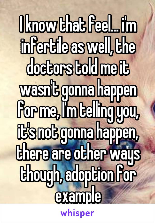 I know that feel... i'm infertile as well, the doctors told me it wasn't gonna happen for me, I'm telling you, it's not gonna happen, there are other ways though, adoption for example