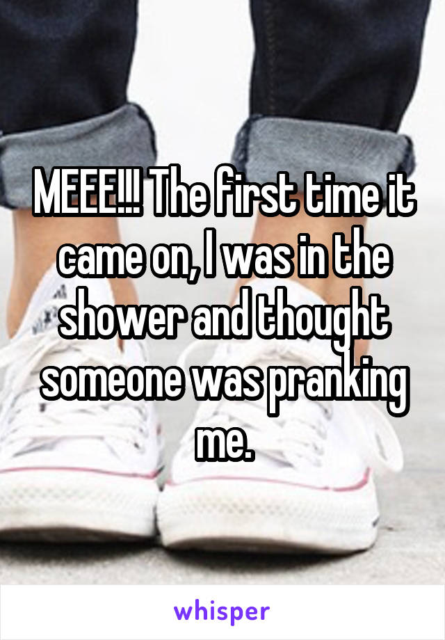 MEEE!!! The first time it came on, I was in the shower and thought someone was pranking me.