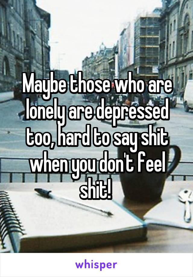 Maybe those who are lonely are depressed too, hard to say shit when you don't feel shit! 