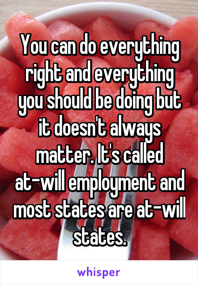 You can do everything right and everything you should be doing but it doesn't always matter. It's called at-will employment and most states are at-will states.