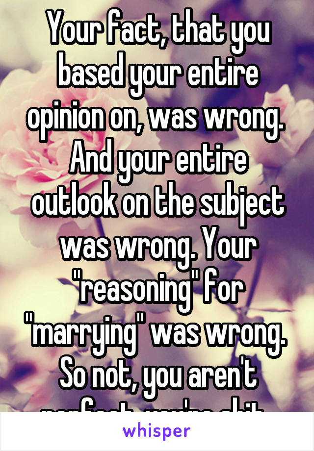 Your fact, that you based your entire opinion on, was wrong. 
And your entire outlook on the subject was wrong. Your "reasoning" for "marrying" was wrong. 
So not, you aren't perfect, you're shit. 