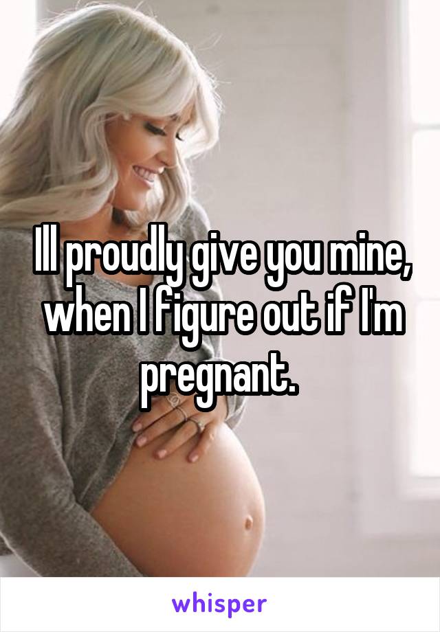 Ill proudly give you mine, when I figure out if I'm pregnant. 