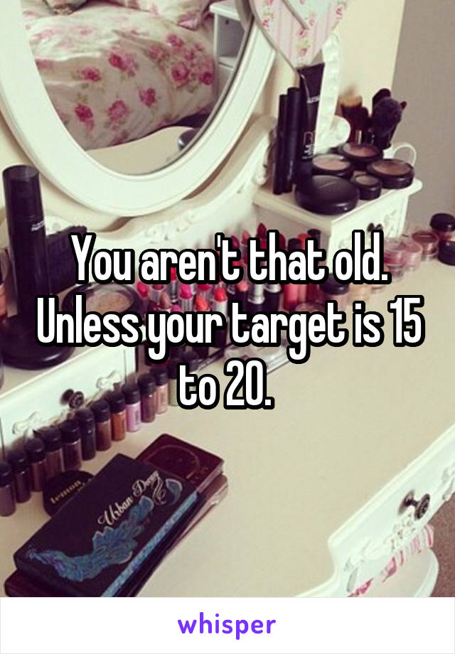You aren't that old. Unless your target is 15 to 20. 