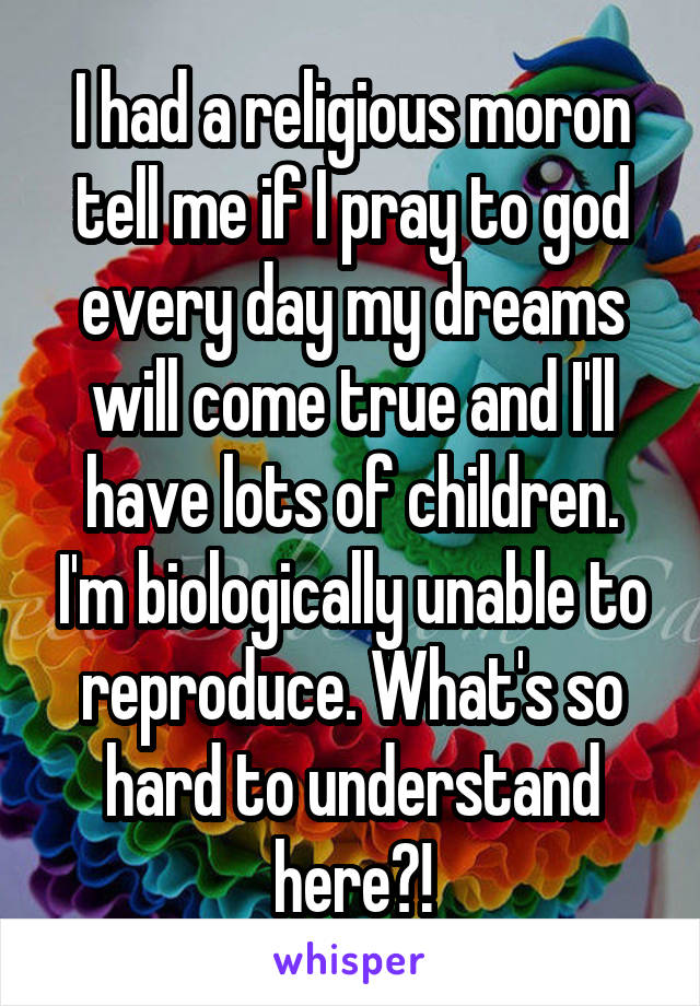 I had a religious moron tell me if I pray to god every day my dreams will come true and I'll have lots of children. I'm biologically unable to reproduce. What's so hard to understand here?!