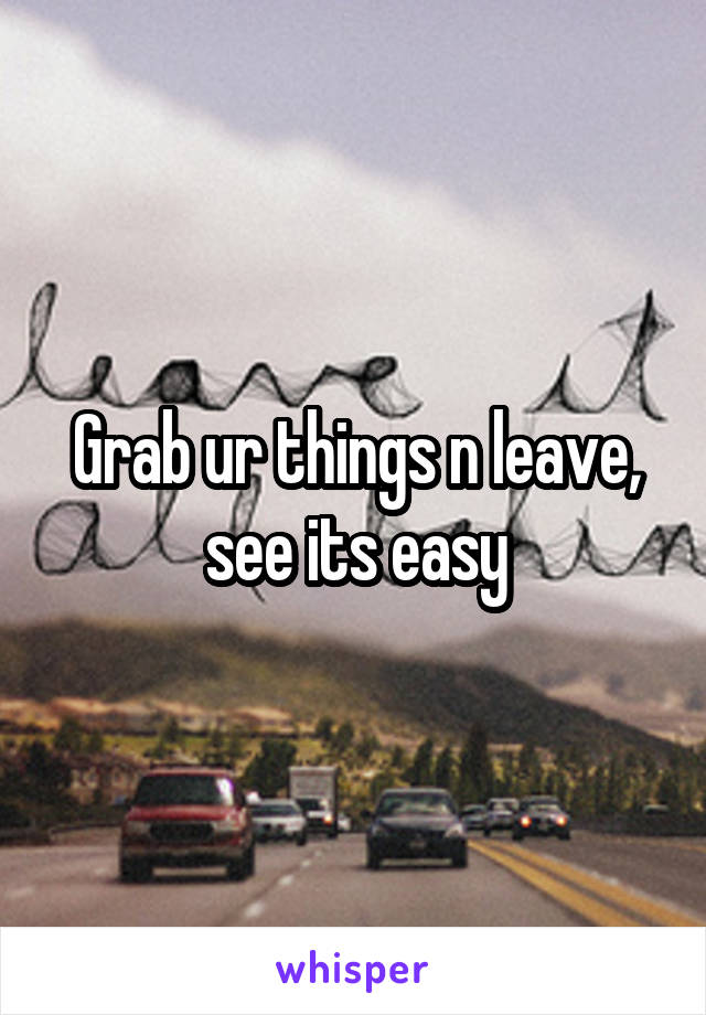 Grab ur things n leave, see its easy
