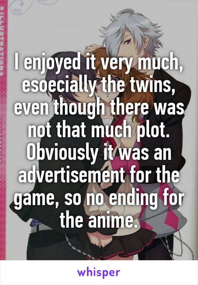 I enjoyed it very much, esoecially the twins, even though there was not that much plot. Obviously it was an advertisement for the game, so no ending for the anime.