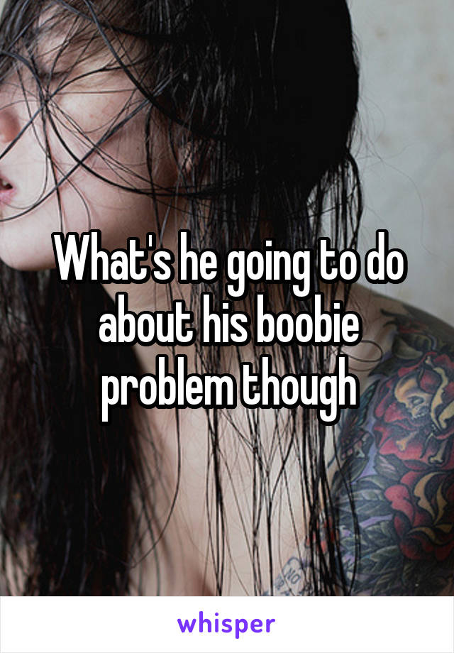 What's he going to do about his boobie problem though