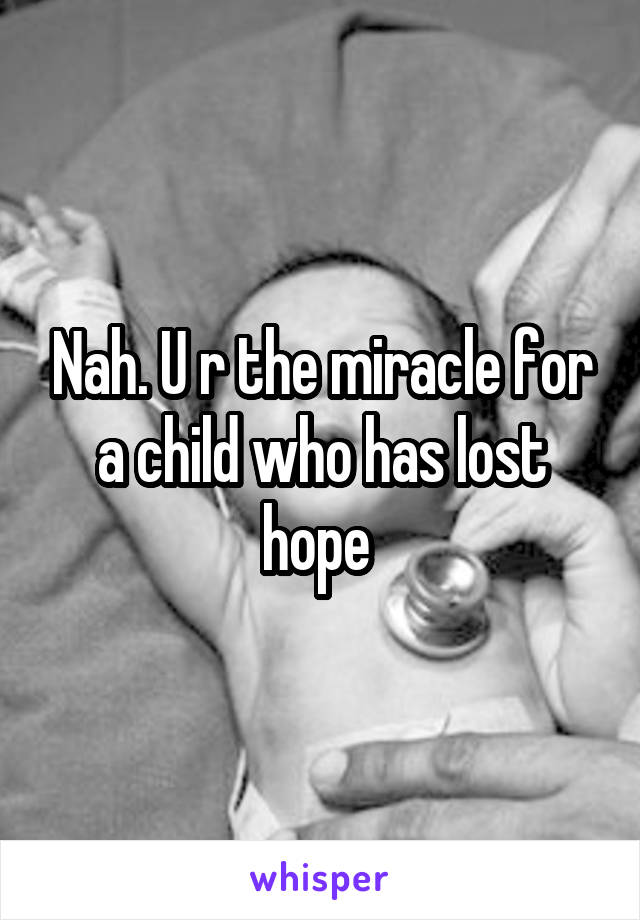 Nah. U r the miracle for a child who has lost hope 