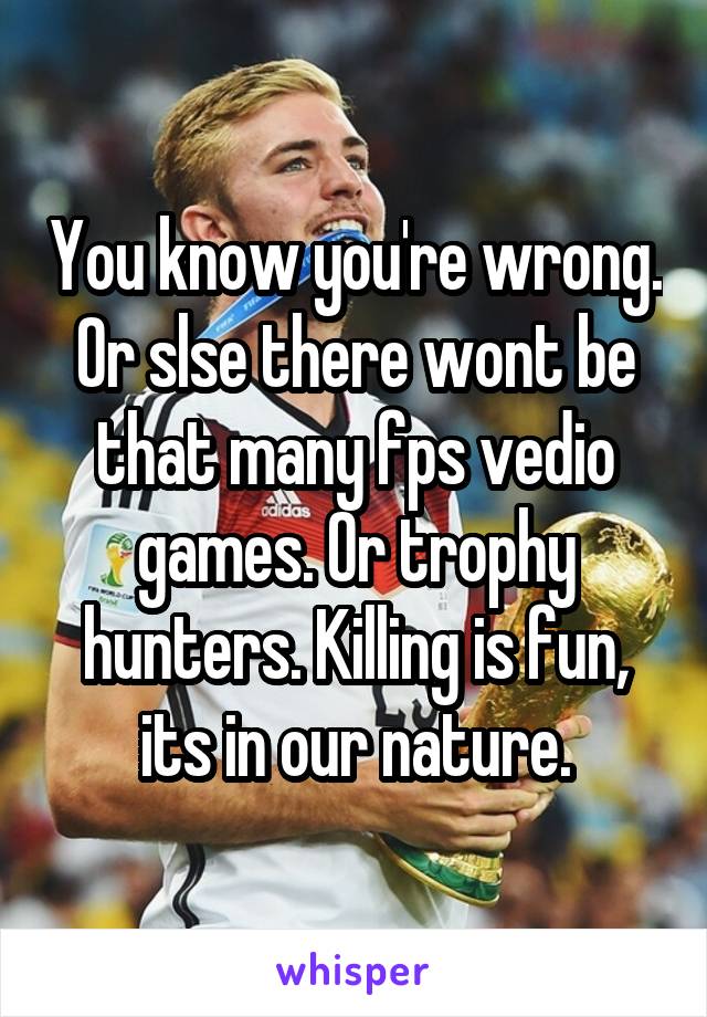 You know you're wrong. Or slse there wont be that many fps vedio games. Or trophy hunters. Killing is fun, its in our nature.