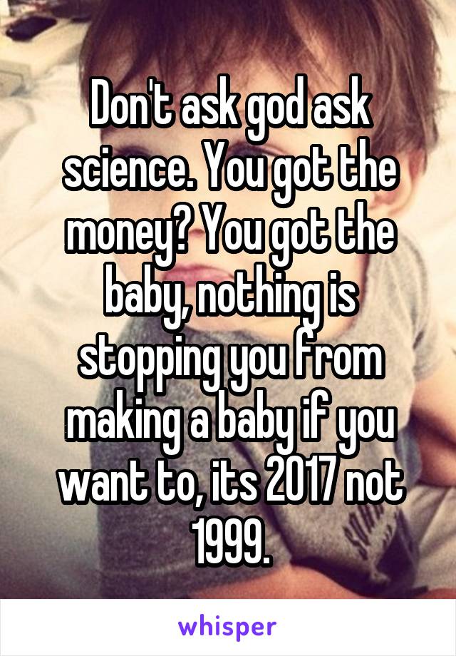 Don't ask god ask science. You got the money? You got the baby, nothing is stopping you from making a baby if you want to, its 2017 not 1999.
