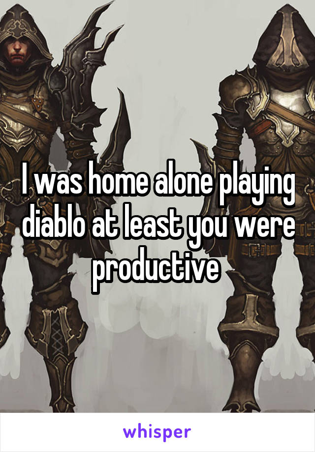 I was home alone playing diablo at least you were productive 