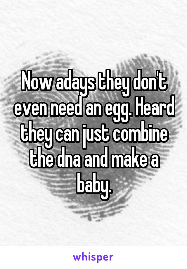 Now adays they don't even need an egg. Heard they can just combine the dna and make a baby.