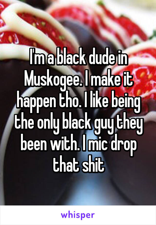 I'm a black dude in Muskogee. I make it happen tho. I like being the only black guy they been with. I mic drop that shit