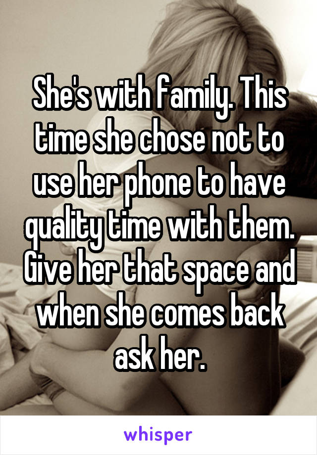 She's with family. This time she chose not to use her phone to have quality time with them. Give her that space and when she comes back ask her.