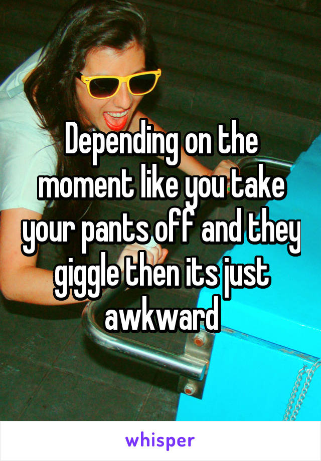 Depending on the moment like you take your pants off and they giggle then its just awkward
