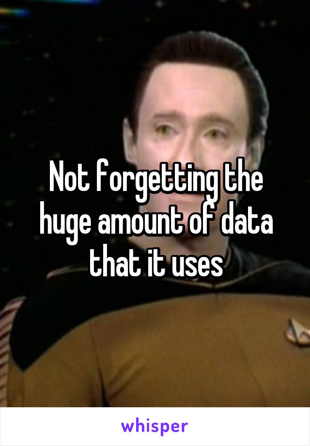 Not forgetting the huge amount of data that it uses