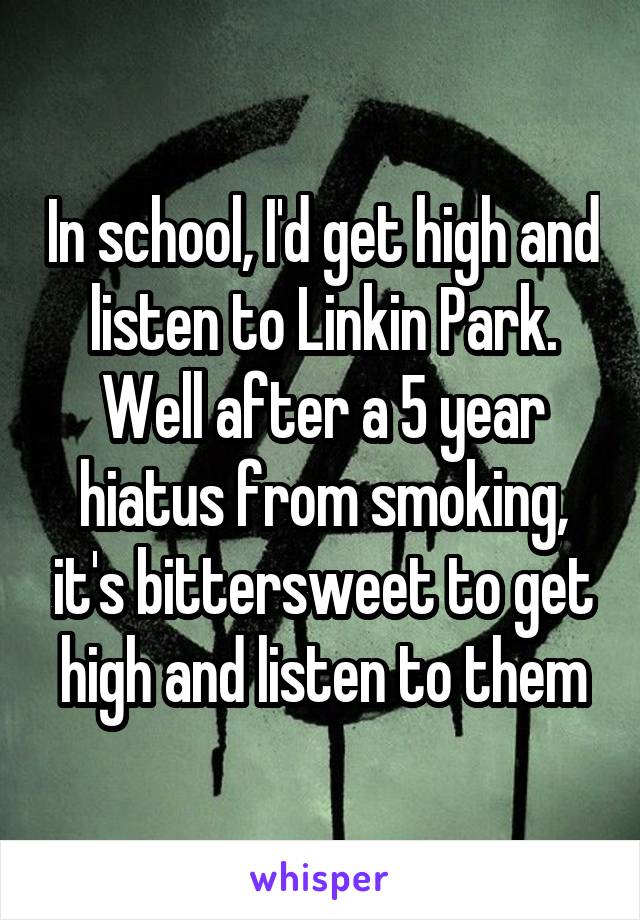 In school, I'd get high and listen to Linkin Park. Well after a 5 year hiatus from smoking, it's bittersweet to get high and listen to them