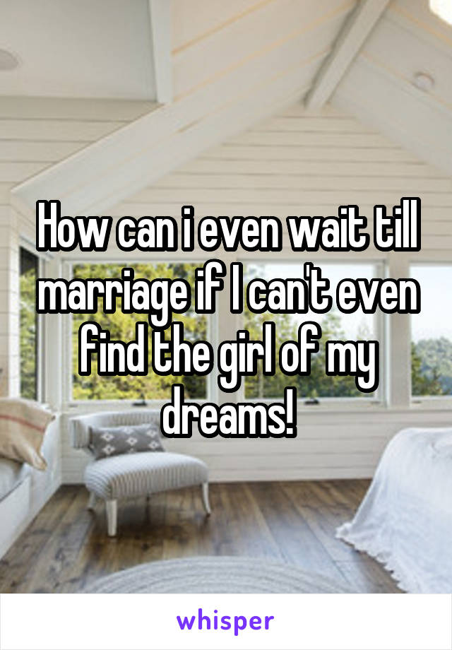 How can i even wait till marriage if I can't even find the girl of my dreams!