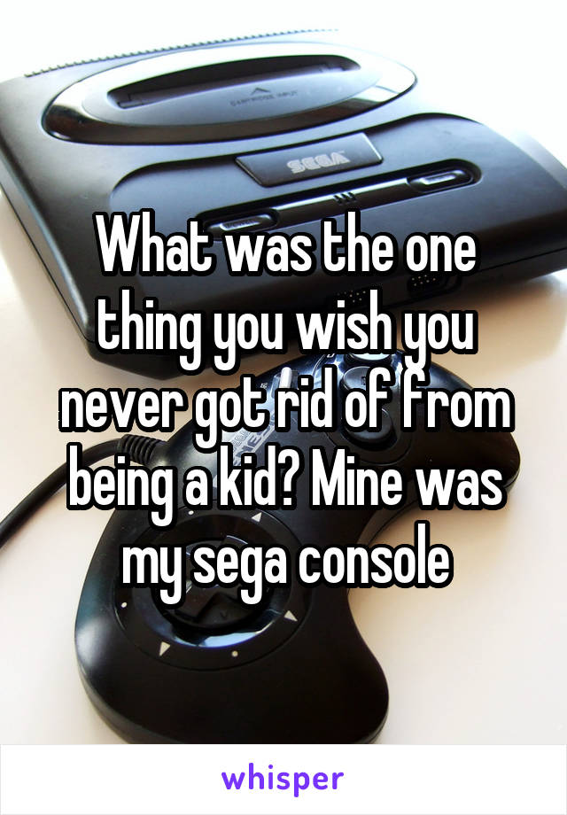 What was the one thing you wish you never got rid of from being a kid? Mine was my sega console